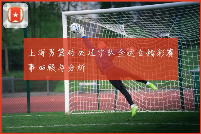 上海男篮对决辽宁队全运会精彩赛事回顾与分析