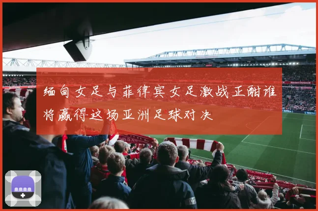 缅甸女足与菲律宾女足激战正酣谁将赢得这场亚洲足球对决