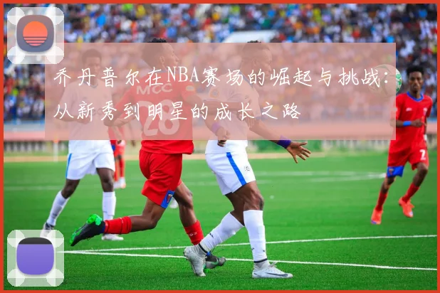 乔丹普尔在NBA赛场的崛起与挑战：从新秀到明星的成长之路