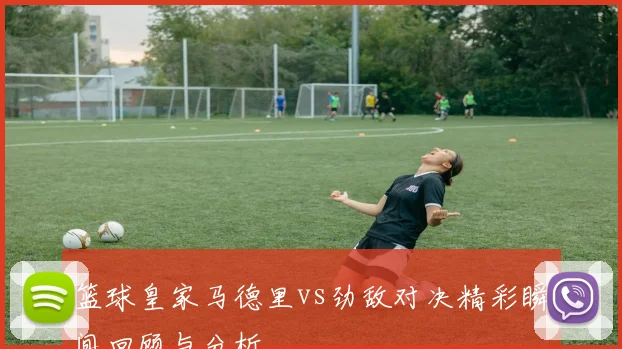 篮球皇家马德里vs劲敌对决精彩瞬间回顾与分析