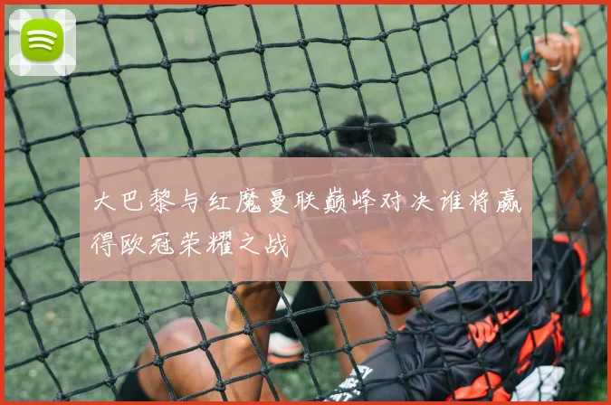 大巴黎与红魔曼联巅峰对决谁将赢得欧冠荣耀之战