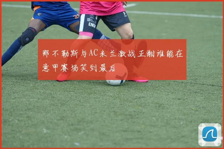 那不勒斯与AC米兰激战正酣谁能在意甲赛场笑到最后