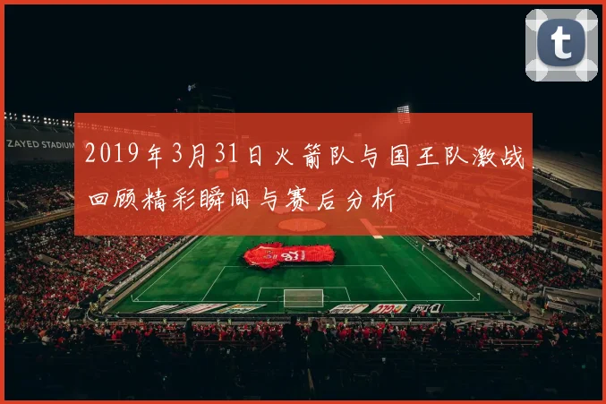 2019年3月31日火箭队与国王队激战回顾精彩瞬间与赛后分析