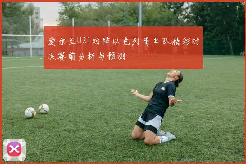 爱尔兰U21对阵以色列青年队精彩对决赛前分析与预测