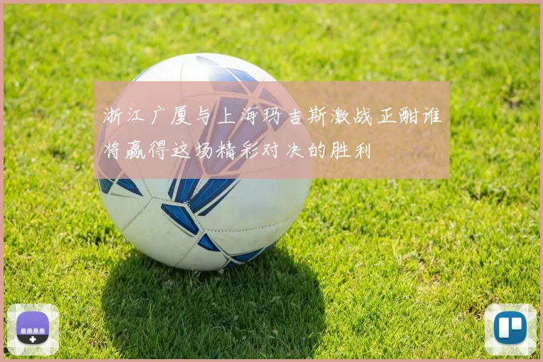 浙江广厦与上海玛吉斯激战正酣谁将赢得这场精彩对决的胜利