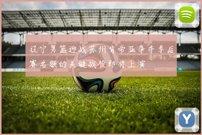 辽宁男篮迎战苏州肯帝亚争夺季后赛名额的关键战役即将上演