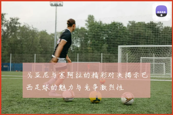 戈亚尼与塞阿拉的精彩对决揭示巴西足球的魅力与竞争激烈性