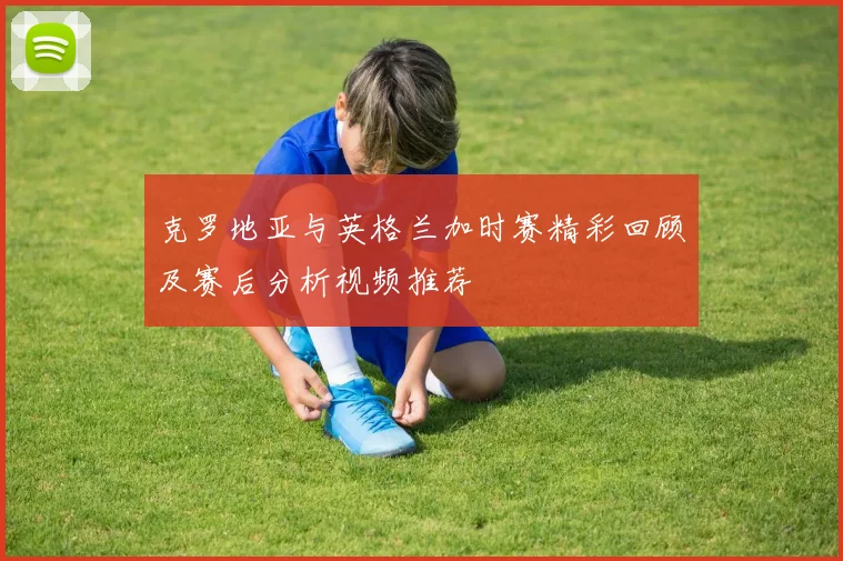 克罗地亚与英格兰加时赛精彩回顾及赛后分析视频推荐