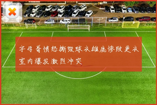 字母哥愤怒撕毁球衣雄鹿惨败更衣室内爆发激烈冲突