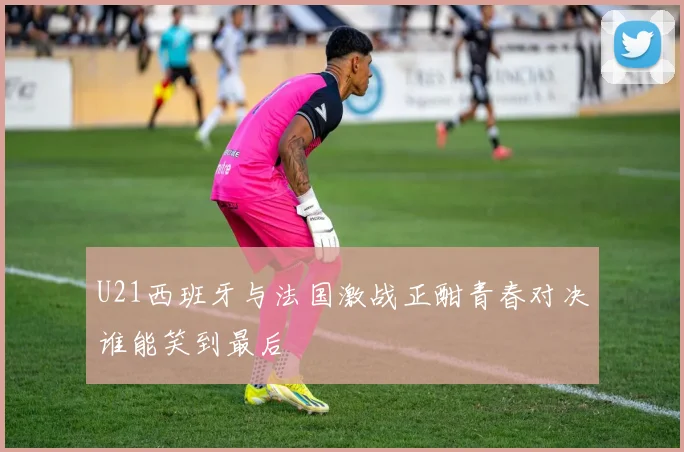 U21西班牙与法国激战正酣青春对决谁能笑到最后