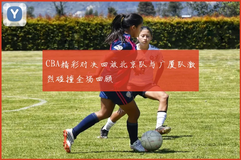 CBA精彩对决回放北京队与广厦队激烈碰撞全场回顾