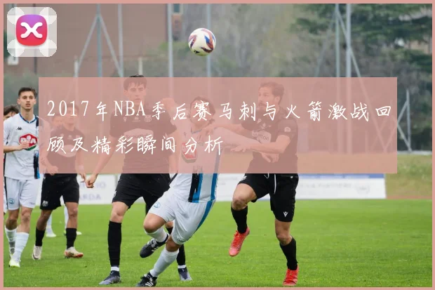 2017年NBA季后赛马刺与火箭激战回顾及精彩瞬间分析