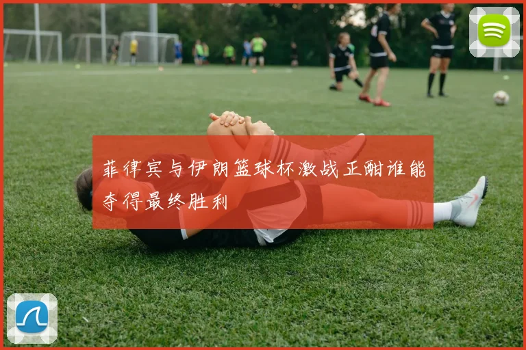 菲律宾与伊朗篮球杯激战正酣谁能夺得最终胜利