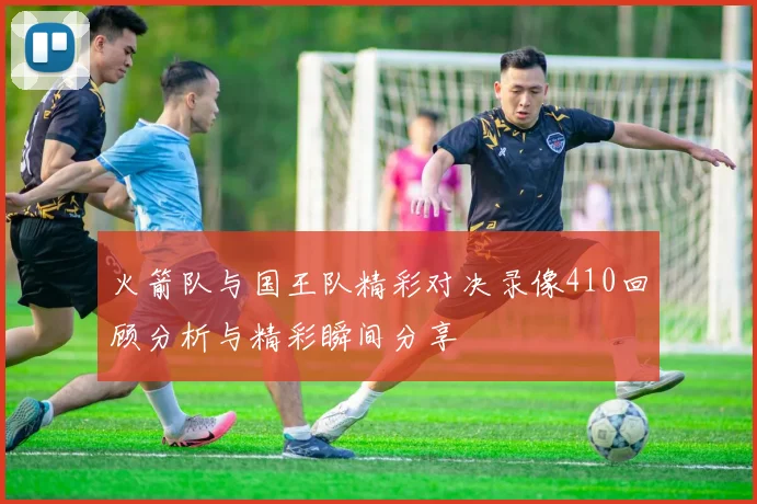 火箭队与国王队精彩对决录像410回顾分析与精彩瞬间分享