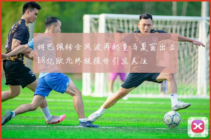 姆巴佩转会风波再起皇马夏窗出击18亿欧元终极报价引发关注