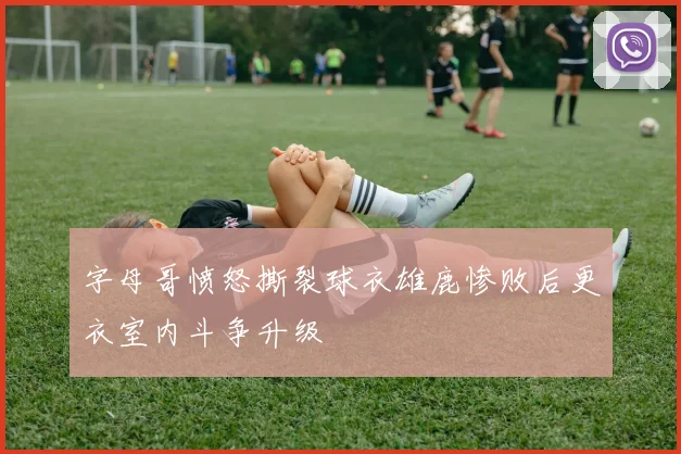 字母哥愤怒撕裂球衣雄鹿惨败后更衣室内斗争升级