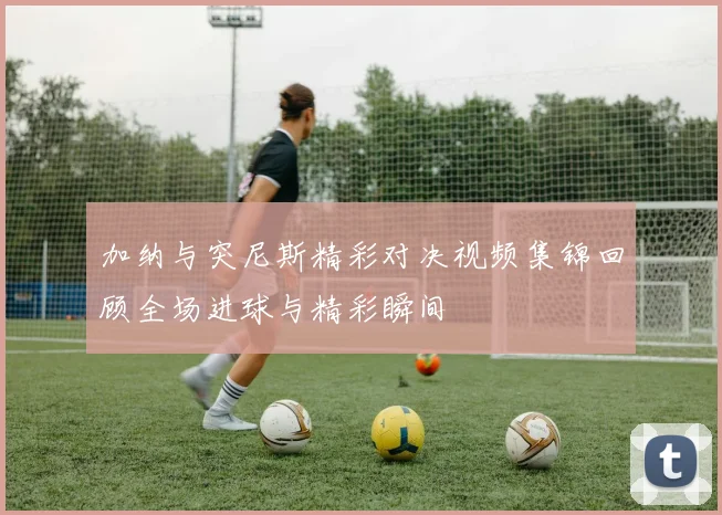 加纳与突尼斯精彩对决视频集锦回顾全场进球与精彩瞬间