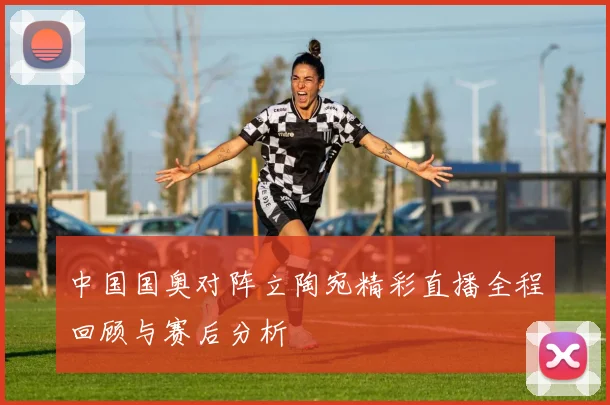 中国国奥对阵立陶宛精彩直播全程回顾与赛后分析