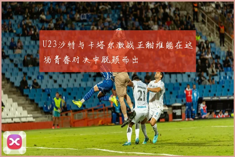 U23沙特与卡塔尔激战正酣谁能在这场青春对决中脱颖而出