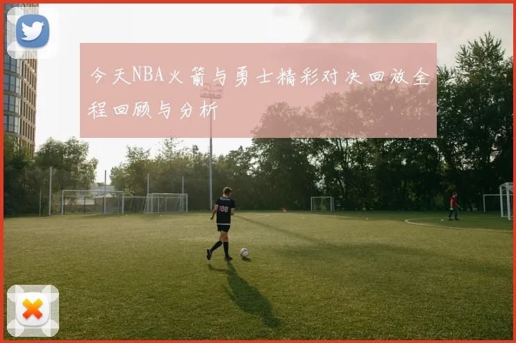 今天NBA火箭与勇士精彩对决回放全程回顾与分析