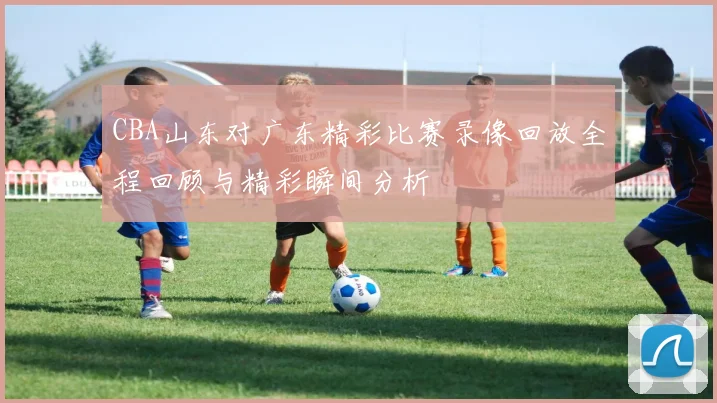 CBA山东对广东精彩比赛录像回放全程回顾与精彩瞬间分析