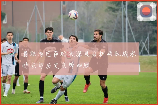 曼联与巴萨对决深度分析两队战术特点与历史交锋回顾