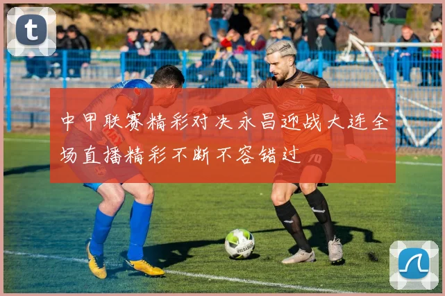 中甲联赛精彩对决永昌迎战大连全场直播精彩不断不容错过