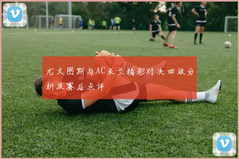 尤文图斯与AC米兰精彩对决回放分析及赛后点评