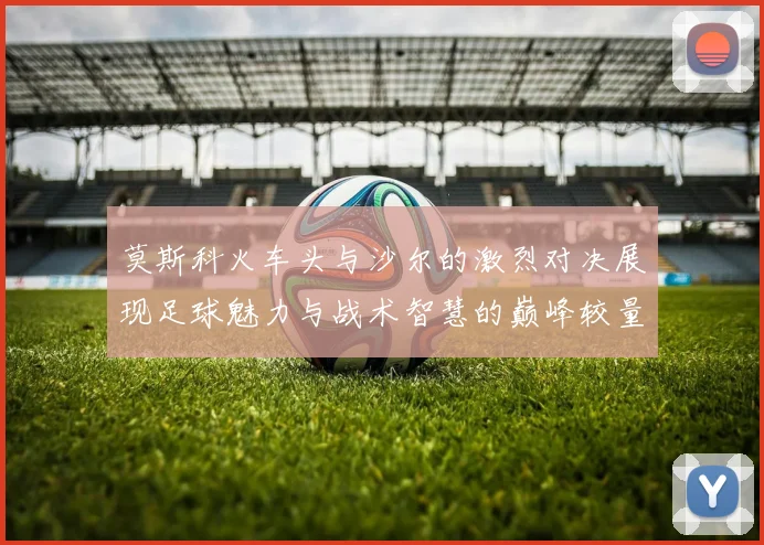 莫斯科火车头与沙尔的激烈对决展现足球魅力与战术智慧的巅峰较量