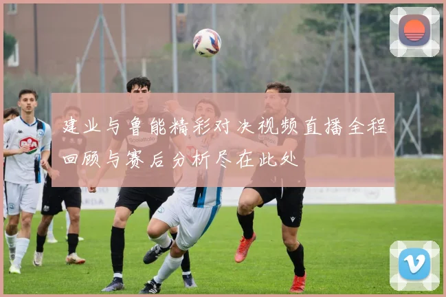 建业与鲁能精彩对决视频直播全程回顾与赛后分析尽在此处