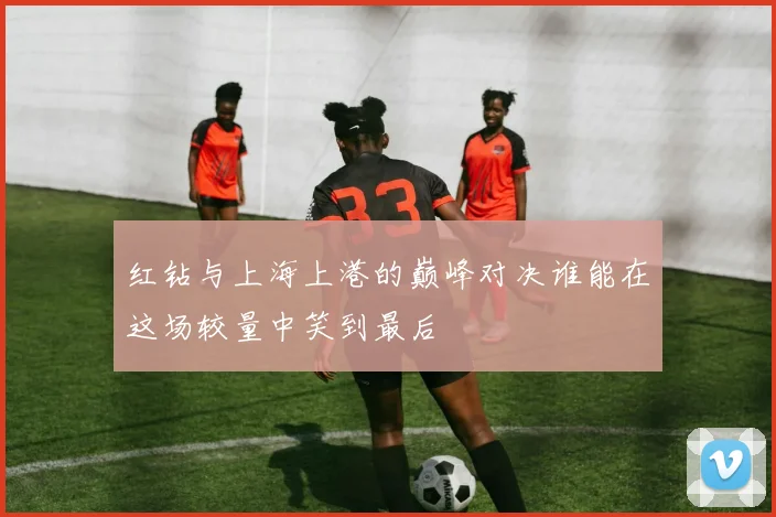 红钻与上海上港的巅峰对决谁能在这场较量中笑到最后