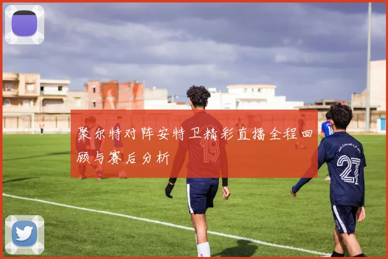 聚尔特对阵安特卫精彩直播全程回顾与赛后分析