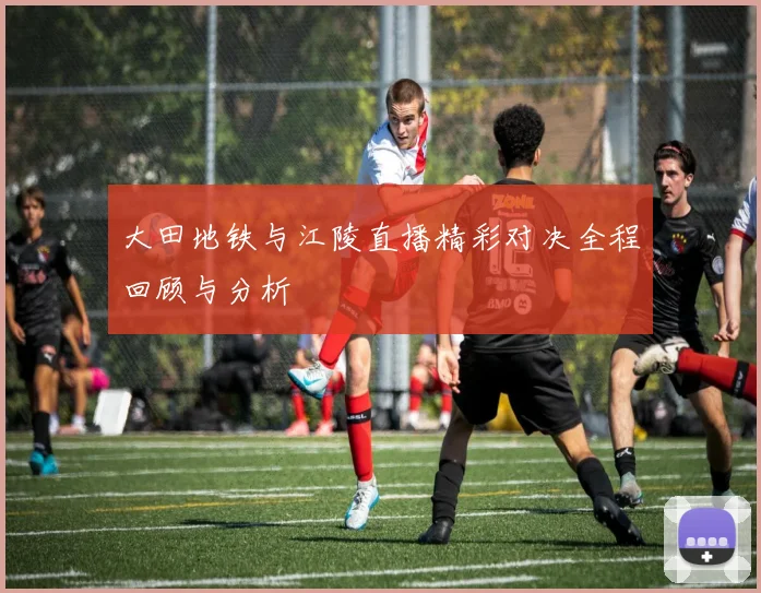 大田地铁与江陵直播精彩对决全程回顾与分析