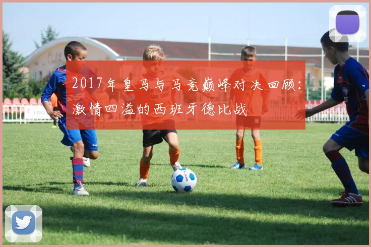 2017年皇马与马竞巅峰对决回顾：激情四溢的西班牙德比战