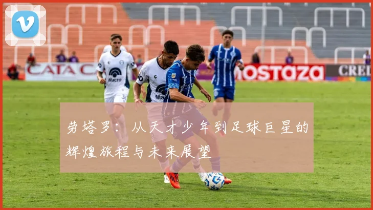 劳塔罗：从天才少年到足球巨星的辉煌旅程与未来展望