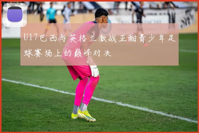 U17巴西与英格兰激战正酣青少年足球赛场上的巅峰对决