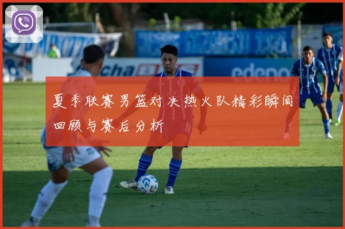 夏季联赛男篮对决热火队精彩瞬间回顾与赛后分析
