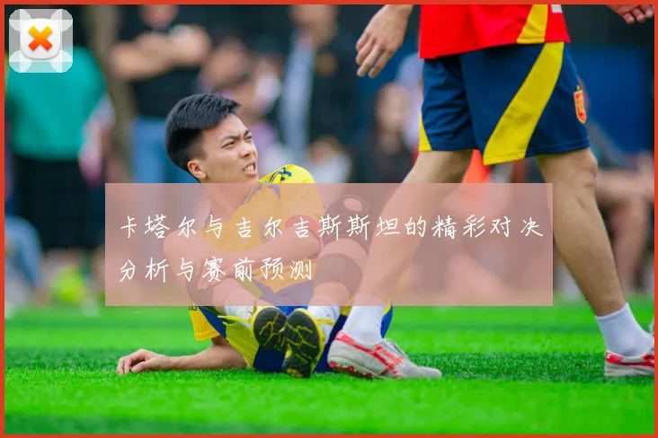 卡塔尔与吉尔吉斯斯坦的精彩对决分析与赛前预测