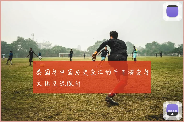 泰国与中国历史交汇的千年演变与文化交流探讨