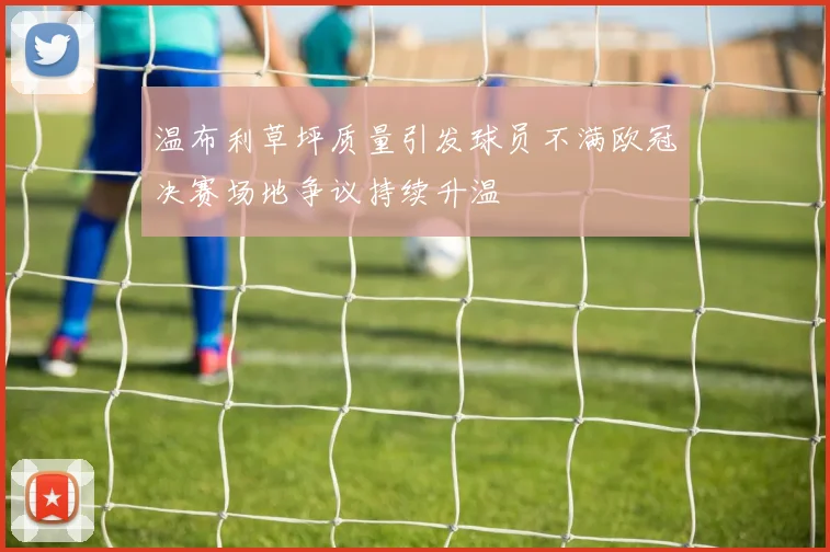 温布利草坪质量引发球员不满欧冠决赛场地争议持续升温