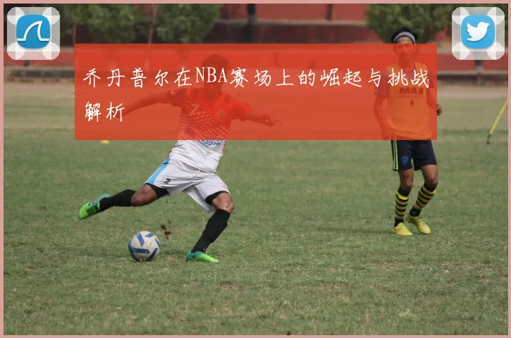 乔丹普尔在NBA赛场上的崛起与挑战解析