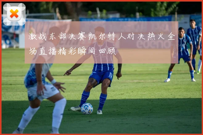 激战东部决赛凯尔特人对决热火全场直播精彩瞬间回顾
