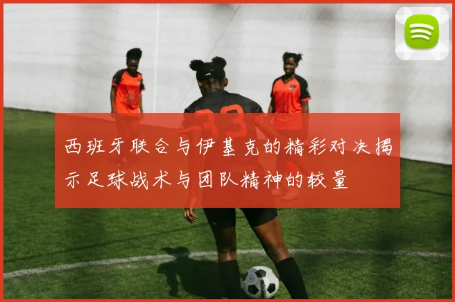 西班牙联合与伊基克的精彩对决揭示足球战术与团队精神的较量