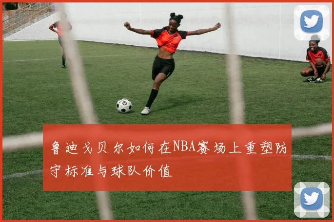 鲁迪戈贝尔如何在NBA赛场上重塑防守标准与球队价值