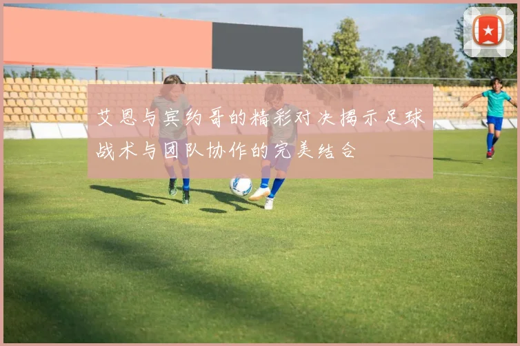 艾恩与宾约哥的精彩对决揭示足球战术与团队协作的完美结合