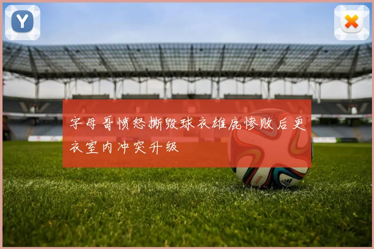 字母哥愤怒撕毁球衣雄鹿惨败后更衣室内冲突升级