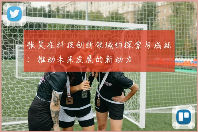 张昊在科技创新领域的探索与成就：推动未来发展的新动力