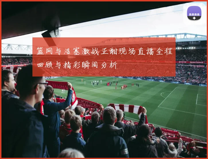 篮网与活塞激战正酣现场直播全程回顾与精彩瞬间分析