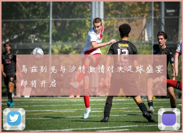 乌兹别克与沙特激情对决足球盛宴即将开启