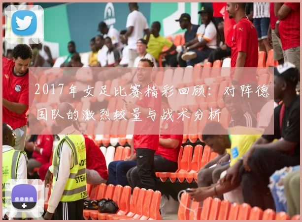 2017年女足比赛精彩回顾：对阵德国队的激烈较量与战术分析